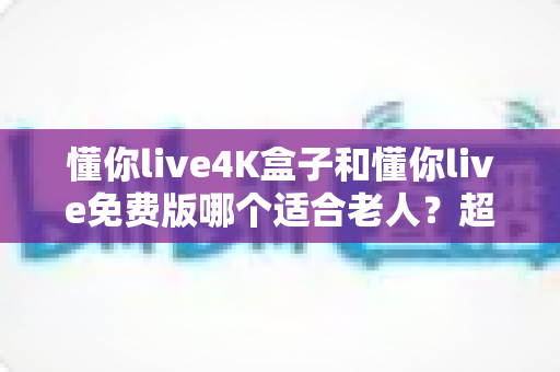 懂你live4K盒子和懂你live免费版哪个适合老人？超详细选购指南帮你为爸妈做出明智选择