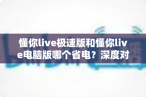 懂你live极速版和懂你live电脑版哪个省电？深度对比分析帮你选出最省电的观看方案