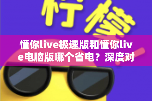 懂你live极速版和懂你live电脑版哪个省电？深度对比分析帮你选出最省电的观看方案