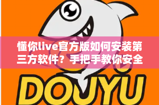 懂你live官方版如何安装第三方软件?手把手教你安全完成安装的实用教程 懂你live官方版如何安装第三方软件?手把手教你安全完成安装的实用教程