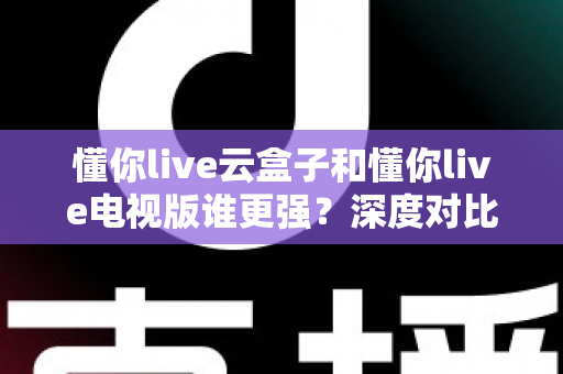 懂你live云盒子和懂你live电视版谁更强?深度对比帮你选对不踩坑 懂你live云盒子和懂你live电视版谁更强?深度对比帮你选对不踩坑