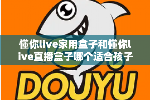 懂你live家用盒子和懂你live直播盒子哪个适合孩子?家长选购全攻略看这里 懂你live家用盒子和懂你live直播盒子哪个适合孩子?家长选购全攻略看这里