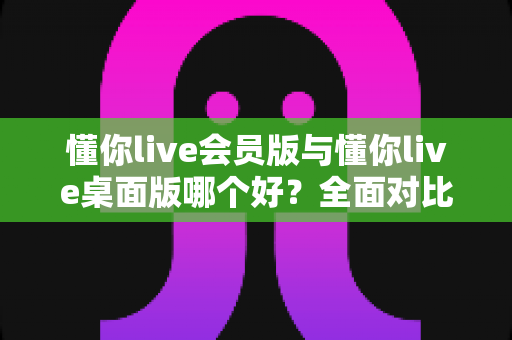懂你live会员版与懂你live桌面版哪个好？全面对比分析帮你选出最适合的版本