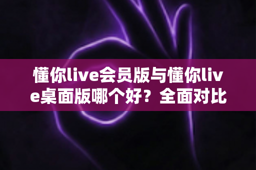 懂你live会员版与懂你live桌面版哪个好？全面对比分析帮你选出最适合的版本