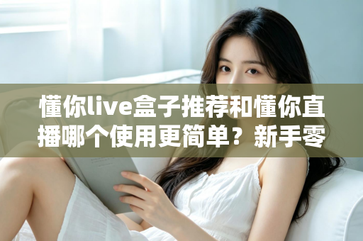 懂你live盒子推荐和懂你直播哪个使用更简单？新手零基础也能快速上手的直播工具深度对比指南