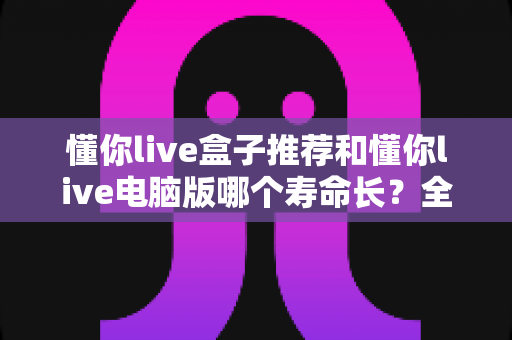 懂你live盒子推荐和懂你live电脑版哪个寿命长？全方位深度对比与选购实用指南