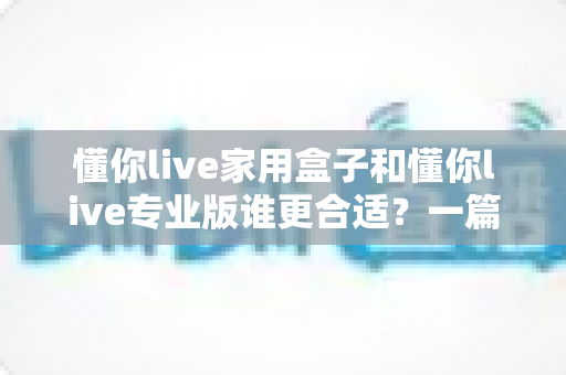 懂你live家用盒子和懂你live专业版谁更合适？一篇文章帮你选对不踩坑
