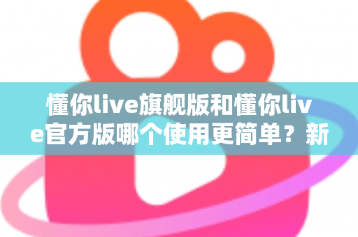 懂你live旗舰版和懂你live官方版哪个使用更简单？新手必看的完整对比指南