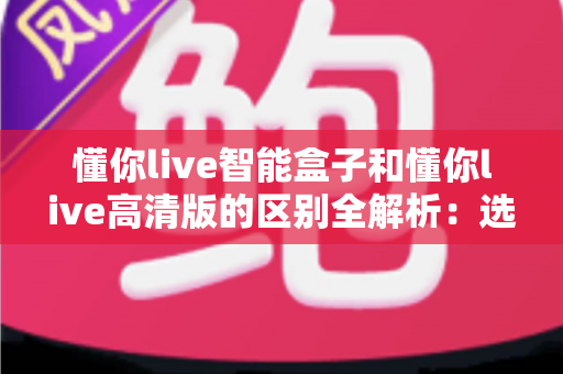 懂你live智能盒子和懂你live高清版的区别全解析：选对版本，畅享大屏观影新体验