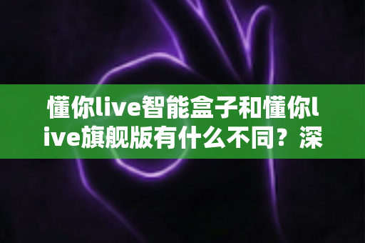 懂你live智能盒子和懂你live旗舰版有什么不同？深度对比解析，帮你选对不选贵