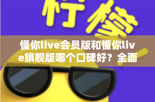 懂你live会员版和懂你live旗舰版哪个口碑好？全面对比评测助你选对版本不踩坑