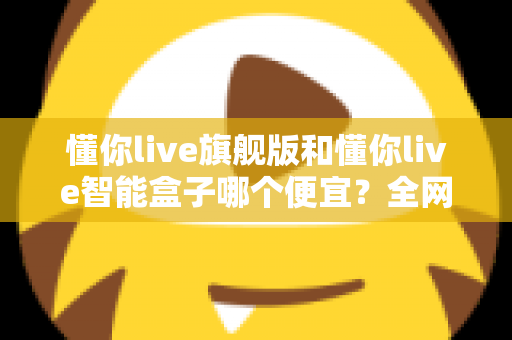 懂你live旗舰版和懂你live智能盒子哪个便宜？全网最全价格对比与选购攻略