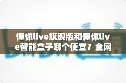 懂你live旗舰版和懂你live智能盒子哪个便宜？全网最全价格对比与选购攻略
