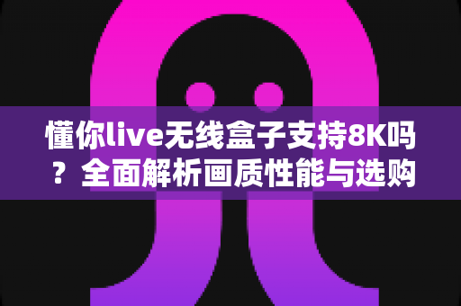 懂你live无线盒子支持8K吗？全面解析画质性能与选购实用指南