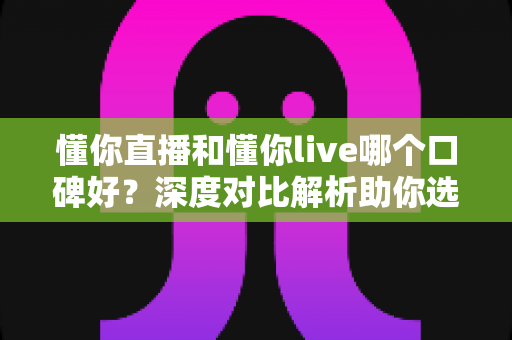 懂你直播和懂你live哪个口碑好？深度对比解析助你选出更合适的直播平台