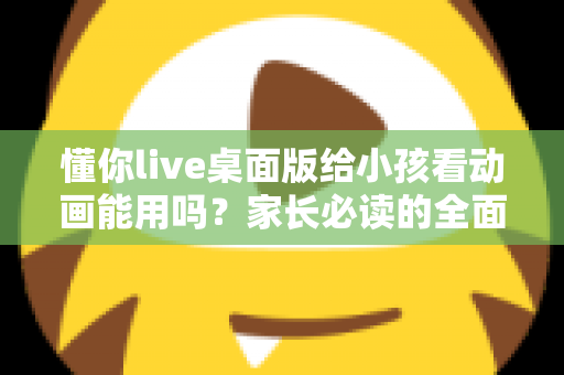 懂你live桌面版给小孩看动画能用吗？家长必读的全面分析与安全使用指南