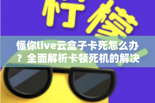 懂你live云盒子卡死怎么办?全面解析卡顿死机的解决方法与预防技巧 懂你live云盒子卡死怎么办?全面解析卡顿死机的解决方法与预防技巧