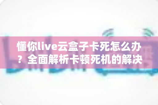 懂你live云盒子卡死怎么办?全面解析卡顿死机的解决方法与预防技巧 懂你live云盒子卡死怎么办?全面解析卡顿死机的解决方法与预防技巧