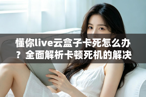 懂你live云盒子卡死怎么办？全面解析卡顿死机的解决方法与预防技巧