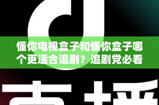 懂你电视盒子和懂你盒子哪个更适合追剧？追剧党必看的深度对比评测与选购指南