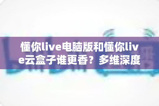 懂你live电脑版和懂你live云盒子谁更香？多维深度对比教你选对不踩坑