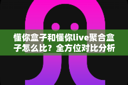 懂你盒子和懂你live聚合盒子怎么比？全方位对比分析帮你选对电视盒子
