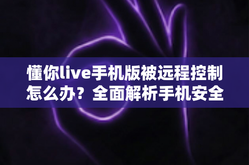 懂你live手机版被远程控制怎么办？全面解析手机安全防护与应急处理指南