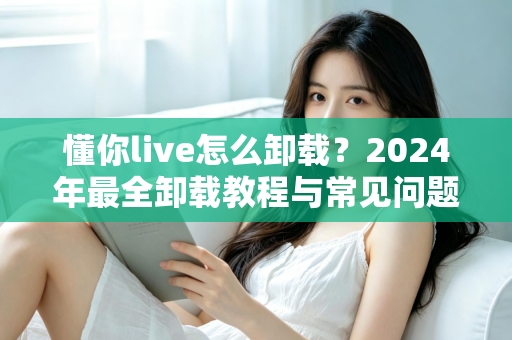 懂你live怎么卸载？2024年最全卸载教程与常见问题一次讲清