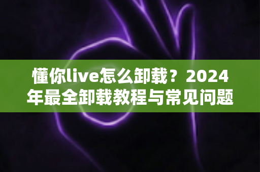 懂你live怎么卸载？2024年最全卸载教程与常见问题一次讲清