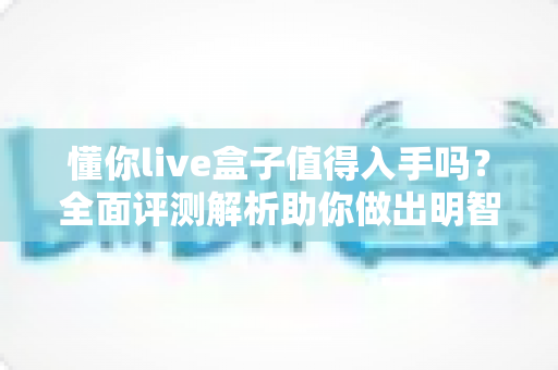 懂你live盒子值得入手吗？全面评测解析助你做出明智购买决策