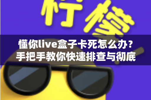 懂你live盒子卡死怎么办？手把手教你快速排查与彻底解决卡顿死机难题