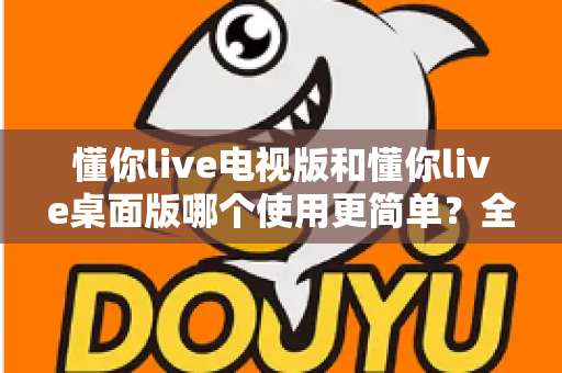 懂你live电视版和懂你live桌面版哪个使用更简单?全面对比分析帮你找到最适合的选择 懂你live电视版和懂你live桌面版哪个使用更简单?全面对比分析帮你找到最适合的选择