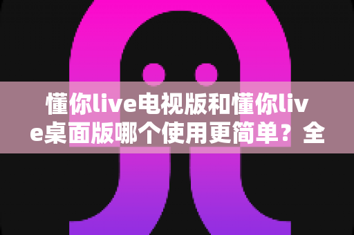 懂你live电视版和懂你live桌面版哪个使用更简单?全面对比分析帮你找到最适合的选择 懂你live电视版和懂你live桌面版哪个使用更简单?全面对比分析帮你找到最适合的选择