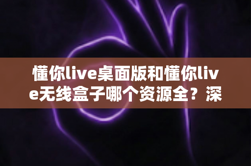懂你live桌面版和懂你live无线盒子哪个资源全？深度对比解析帮你选出资源更全的理想方案