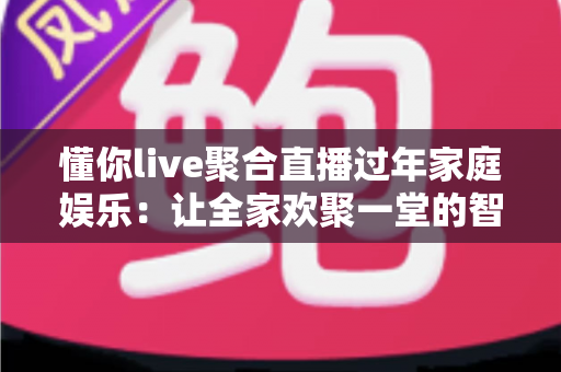 懂你live聚合直播过年家庭娱乐：让全家欢聚一堂的智慧之选