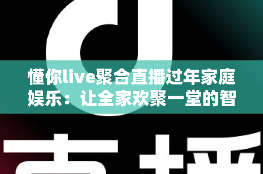 懂你live聚合直播过年家庭娱乐：让全家欢聚一堂的智慧之选