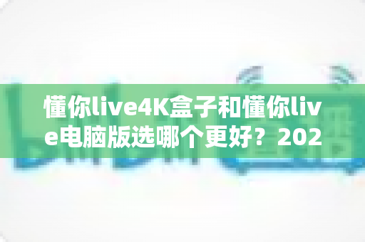 懂你live4K盒子和懂你live电脑版选哪个更好？2025年超全对比评测，一文帮你做出明智选择