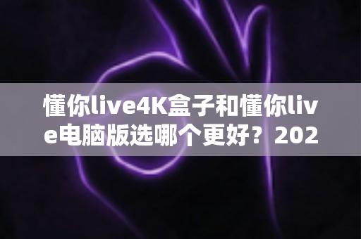 懂你live4K盒子和懂你live电脑版选哪个更好？2025年超全对比评测，一文帮你做出明智选择