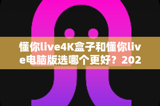 懂你live4K盒子和懂你live电脑版选哪个更好？2025年超全对比评测，一文帮你做出明智选择