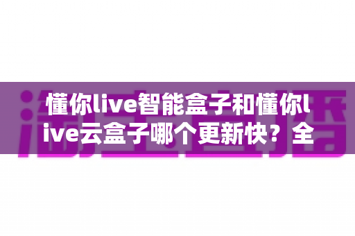 懂你live智能盒子和懂你live云盒子哪个更新快？全面对比解析助你选对电视盒子