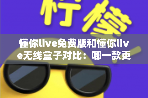 懂你live免费版和懂你live无线盒子对比：哪一款更适合你的K歌与直播需求？全方位深度解析助你轻松选购