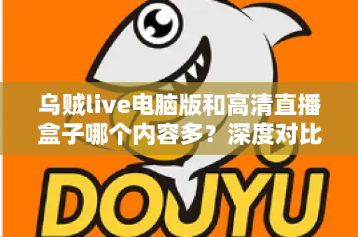 乌贼live电脑版和高清直播盒子哪个内容多？深度对比两大直播平台内容库与实用选择攻略