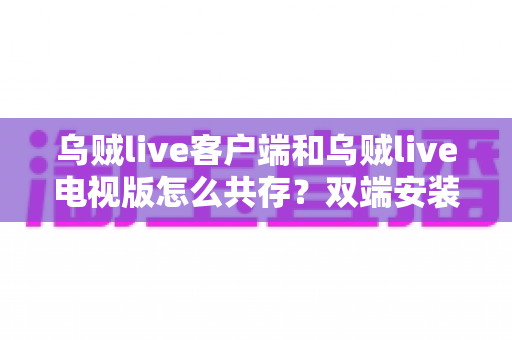 乌贼live客户端和乌贼live电视版怎么共存？双端安装同步使用全攻略，大屏小屏观赛体验一步到位