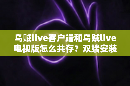 乌贼live客户端和乌贼live电视版怎么共存？双端安装同步使用全攻略，大屏小屏观赛体验一步到位