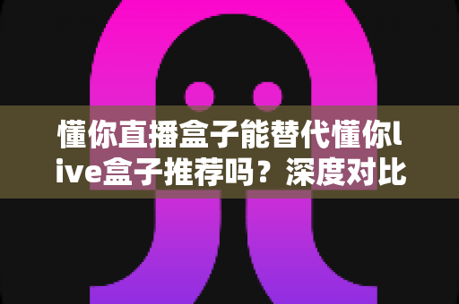 懂你直播盒子能替代懂你live盒子推荐吗？深度对比评测与实用选购指南