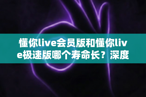 懂你live会员版和懂你live极速版哪个寿命长？深度解析两大版本的长期使用价值与明智选择指南