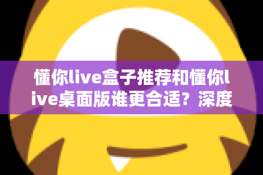 懂你live盒子推荐和懂你live桌面版谁更合适？深度对比帮你找到最优选择