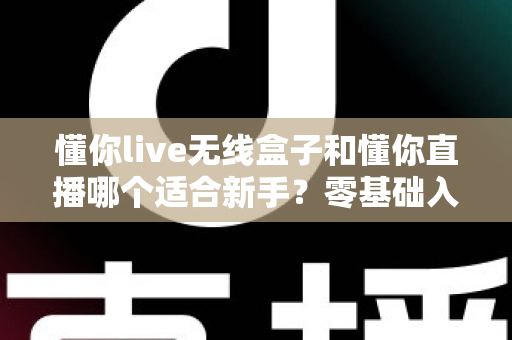 懂你live无线盒子和懂你直播哪个适合新手？零基础入门直播设备选择全指南