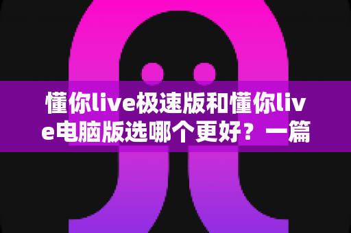 懂你live极速版和懂你live电脑版选哪个更好？一篇看懂两大版本差异的全攻略