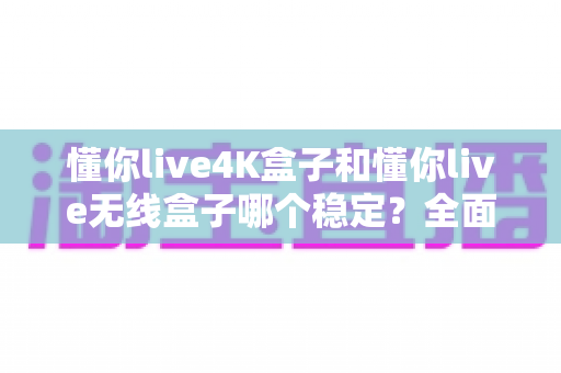 懂你live4K盒子和懂你live无线盒子哪个稳定？全面对比评测与选购指南